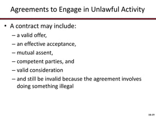 Agreements to Engage in Unlawful Activity
• A contract may include:
– a valid offer,
– an effective acceptance,
– mutual assent,
– competent parties, and
– valid consideration
– and still be invalid because the agreement involves
doing something illegal

10-19

 