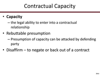 Contractual Capacity
• Capacity
– the legal ability to enter into a contractual
relationship

• Rebuttable presumption
– Presumption of capacity can be attacked by defending
party

• Disaffirm – to negate or back out of a contract

10-4

 