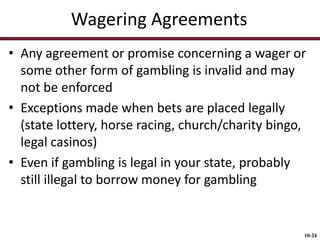 Wagering Agreements
• Any agreement or promise concerning a wager or
some other form of gambling is invalid and may
not be enforced
• Exceptions made when bets are placed legally
(state lottery, horse racing, church/charity bingo,
legal casinos)
• Even if gambling is legal in your state, probably
still illegal to borrow money for gambling

10-24

 