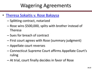 Wagering Agreements
• Theresa Sokaitis v. Rose Bakaysa
– Splitting contract, notarized
– Rose wins $500,000, splits with brother instead of
Theresa
– Sues for breach of contract
– First court agrees with Rose (summary judgment)
– Appellate court reverses
– Connecticut Supreme Court affirms Appellate Court’s
ruling
– At trial, court finally decides in favor of Rose
10-25

 