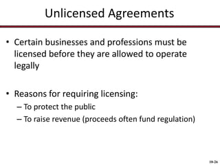 Unlicensed Agreements
• Certain businesses and professions must be
licensed before they are allowed to operate
legally

• Reasons for requiring licensing:
– To protect the public
– To raise revenue (proceeds often fund regulation)

10-26

 
