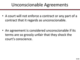 Unconscionable Agreements
• A court will not enforce a contract or any part of a
contract that it regards as unconscionable.
• An agreement is considered unconscionable if its
terms are so grossly unfair that they shock the
court’s conscience.

10-28

 