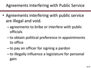 Agreements Interfering with Public Service
• Agreements interfering with public service
are illegal and void.
– agreements to bribe or interfere with public
officials
– to obtain political preference in appointments
to office
– to pay an officer for signing a pardon
– to illegally influence a legislature for personal
gain
10-34

 