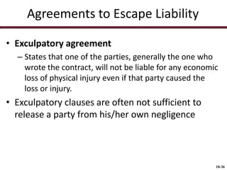 Agreements to Escape Liability
• Exculpatory agreement
– States that one of the parties, generally the one who
wrote the contract, will not be liable for any economic
loss of physical injury even if that party caused the
loss or injury.

• Exculpatory clauses are often not sufficient to
release a party from his/her own negligence

10-36

 