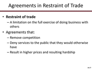 Agreements in Restraint of Trade
• Restraint of trade
– A limitation on the full exercise of doing business with
others

• Agreements that:
– Remove competition
– Deny services to the public that they would otherwise
have
– Result in higher prices and resulting hardship

10-37

 