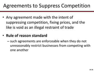 Agreements to Suppress Competition
• Any agreement made with the intent of
suppressing competition, fixing prices, and the
like is void as an illegal restraint of trade
• Rule of reason standard
– such agreements are enforceable when they do not
unreasonably restrict businesses from competing with
one another

10-38

 