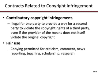 Contracts Related to Copyright Infringement
• Contributory copyright infringement.
– Illegal for one party to provide a way for a second
party to violate the copyright rights of a third party,
even if the provider of the means does not itself
violate the original copyright

• Fair use
– Copying permitted for criticism, comment, news
reporting, teaching, scholarship, research

10-40

 