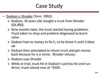 Case Study
– Dodson v. Shrader (Tenn. 1992):
» Dodson, 16 years old, bought a truck from Shrader
($4,900).
» Nine months later, the truck started having problems.
Truck taken to shop and problem diagnosed as burnt
valve.
» Dodson had no money to fix it, so he drove it until it blew
up.
» Dodson then attempted to return truck and get money
back because he is a minor. Shrader refuses.
» Dodson sues Shrader
» While at trial, truck hit in Dodson’s yard by hit-and-run
driver, truck valued now at ~$500.
10-6

 