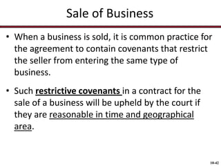 Sale of Business
• When a business is sold, it is common practice for
the agreement to contain covenants that restrict
the seller from entering the same type of
business.
• Such restrictive covenants in a contract for the
sale of a business will be upheld by the court if
they are reasonable in time and geographical
area.

10-42

 