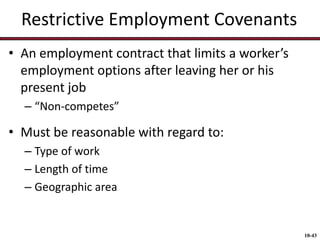 Restrictive Employment Covenants
• An employment contract that limits a worker’s
employment options after leaving her or his
present job
– “Non-competes”

• Must be reasonable with regard to:
– Type of work
– Length of time
– Geographic area

10-43

 