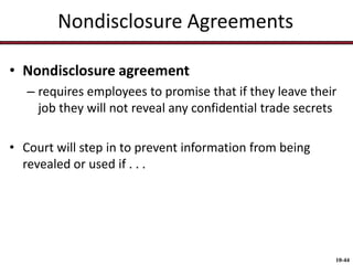 Nondisclosure Agreements
• Nondisclosure agreement
– requires employees to promise that if they leave their
job they will not reveal any confidential trade secrets
• Court will step in to prevent information from being
revealed or used if . . .

10-44

 