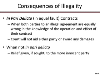 Consequences of Illegality
• In Pari Delicto (in equal fault) Contracts
– When both parties to an illegal agreement are equally
wrong in the knowledge of the operation and effect of
their contract
– Court will not aid either party or award any damages

• When not in pari delicto
– Relief given, if sought, to the more innocent party

10-46

 
