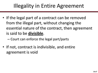 Illegality in Entire Agreement
• If the legal part of a contract can be removed
from the illegal part, without changing the
essential nature of the contract, then agreement
is said to be divisible.
– Court can enforce the legal part/parts

• If not, contract is indivisible, and entire
agreement is void

10-47

 