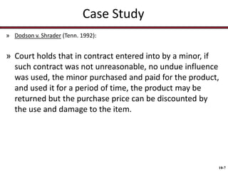 Case Study
» Dodson v. Shrader (Tenn. 1992):

» Court holds that in contract entered into by a minor, if
such contract was not unreasonable, no undue influence
was used, the minor purchased and paid for the product,
and used it for a period of time, the product may be
returned but the purchase price can be discounted by
the use and damage to the item.

10-7

 