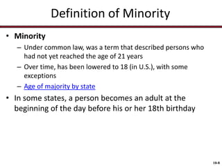 Definition of Minority
• Minority
– Under common law, was a term that described persons who
had not yet reached the age of 21 years
– Over time, has been lowered to 18 (in U.S.), with some
exceptions
– Age of majority by state

• In some states, a person becomes an adult at the
beginning of the day before his or her 18th birthday

10-8

 