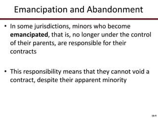 Emancipation and Abandonment
• In some jurisdictions, minors who become
emancipated, that is, no longer under the control
of their parents, are responsible for their
contracts

• This responsibility means that they cannot void a
contract, despite their apparent minority

10-9

 