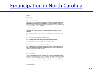 Emancipation in North Carolina
Article 35.
Emancipation.
§ 7B-3500. Who may petition.
Any juvenile who is 16 years of age or older and who has resided in the same county in North
Carolina or on federal territory within the boundaries of North Carolina for six months next
preceding the filing of the petition may petition the court in that county for a judicial decree of
emancipation. (1979, c. 815, s. 1; 1998-202, s. 6.)
§ 7B-3501. Petition.
The petition shall be signed and verified by the petitioner and shall contain the following
information:
(1)
The full name of the petitioner and the petitioner's birth date, and state and county of
birth;
(2)

A certified copy of the petitioner's birth certificate;

(3)

The name and last known address of the parent, guardian, or custodian;

(4)

The petitioner's address and length of residence at that address;

(5)

The petitioner's reasons for requesting emancipation; and

(6)
The petitioner's plan for meeting the petitioner's needs and living expenses which plan
may include a statement of employment and wages earned that is verified by the petitioner's
employer. (1979, c. 815, s. 1; 1998-202, s. 6.)

§ 7B-3502. Summons.
A copy of the filed petition along with a summons shall be served upon the petitioner's parent,
guardian, or custodian who shall be named as respondents. The summons shall include the time
and place of the hearing and shall notify the respondents to file written answer within 30 days
after service of the summons and petition. In the event that personal service cannot be obtained,
service shall be in accordance with G.S. 1A-1, Rule 4(j). (1979, c. 815, s. 1; 1998-202, s. 6.)

§ 7B-3503. Hearing.

10-10

 