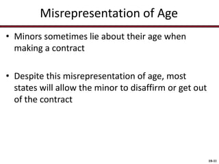 Misrepresentation of Age
• Minors sometimes lie about their age when
making a contract
• Despite this misrepresentation of age, most
states will allow the minor to disaffirm or get out
of the contract

10-11

 