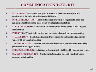 COMMUNICATION TOOL KIT

1.   ADVERTISING—Directed to a general audience, primarily through trade
     publications, the web, television, radio, billboards
2.   DIRECT MARKETING—Directed to a specific audience to generate leads and
     generate sales through the mail, by fax or Internet and catalogs
3.   PUBLIC RELATIONS—Focuses on relationships to create goodwill and support
     relationships
4.   INTERNET—Website information and support and e-mail for communicating
5.   TRADE SHOWS—Exhibits and demonstrates products and services in a public
     venue with personal interaction
6.   TELEMARKETING—Inbound and outbound electronic communication allowing
     greater feedback opportunities
7.   PERSONAL SELLING—Adaptable selling method established by one-on-one contact
8.   MARKETING RESEARCH—Capturing information that will enable stronger
     customer relationships




                                                                                10-8
 