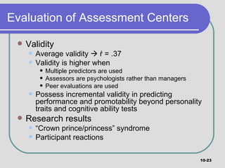 Evaluation of Assessment Centers Validity Average validity    ŕ = .37  Validity is higher when Multiple predictors are used Assessors are psychologists rather than managers Peer evaluations are used Possess incremental validity in predicting performance and promotability beyond personality traits and cognitive ability tests Research results “ Crown prince/princess” syndrome Participant reactions 10- 