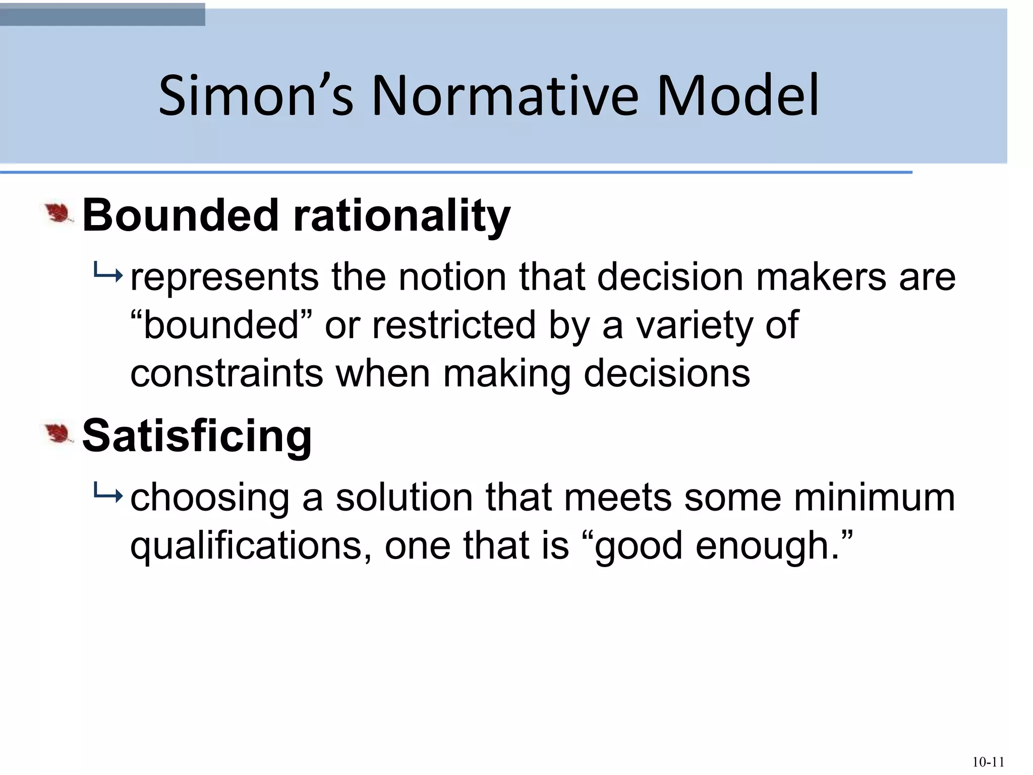 10-11
Simon’s Normative Model
Bounded rationality
 represents the notion that decision makers are
“bounded” or restricted by a variety of
constraints when making decisions
Satisficing
 choosing a solution that meets some minimum
qualifications, one that is “good enough.”
 