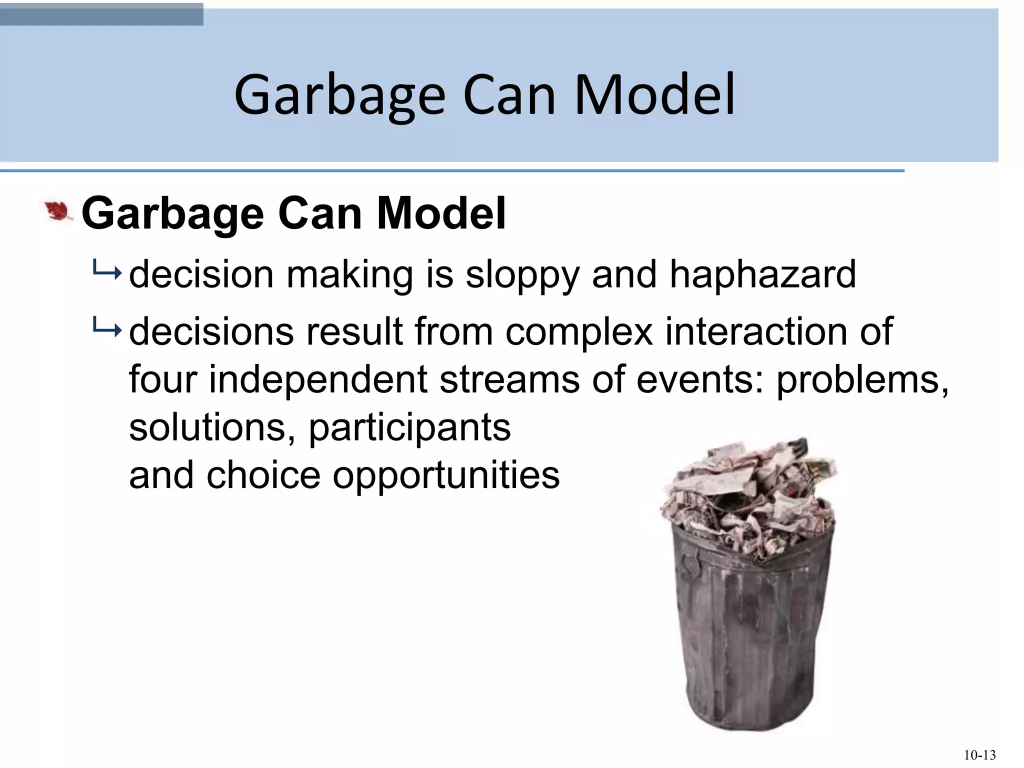 10-13
Garbage Can Model
Garbage Can Model
 decision making is sloppy and haphazard
 decisions result from complex interaction of
four independent streams of events: problems,
solutions, participants
and choice opportunities
 