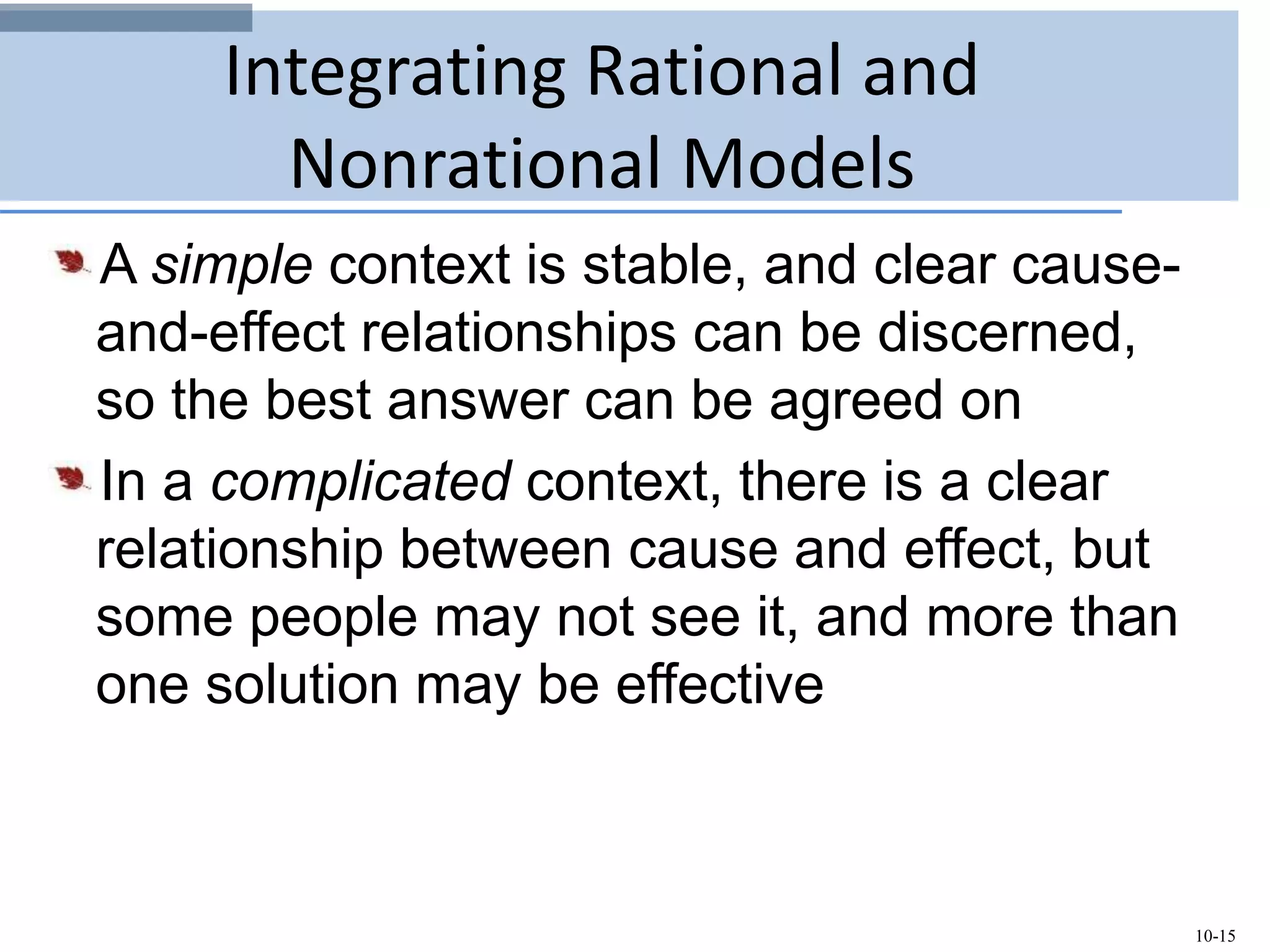 10-15
Integrating Rational and
Nonrational Models
A simple context is stable, and clear cause-
and-effect relationships can be discerned,
so the best answer can be agreed on
In a complicated context, there is a clear
relationship between cause and effect, but
some people may not see it, and more than
one solution may be effective
 