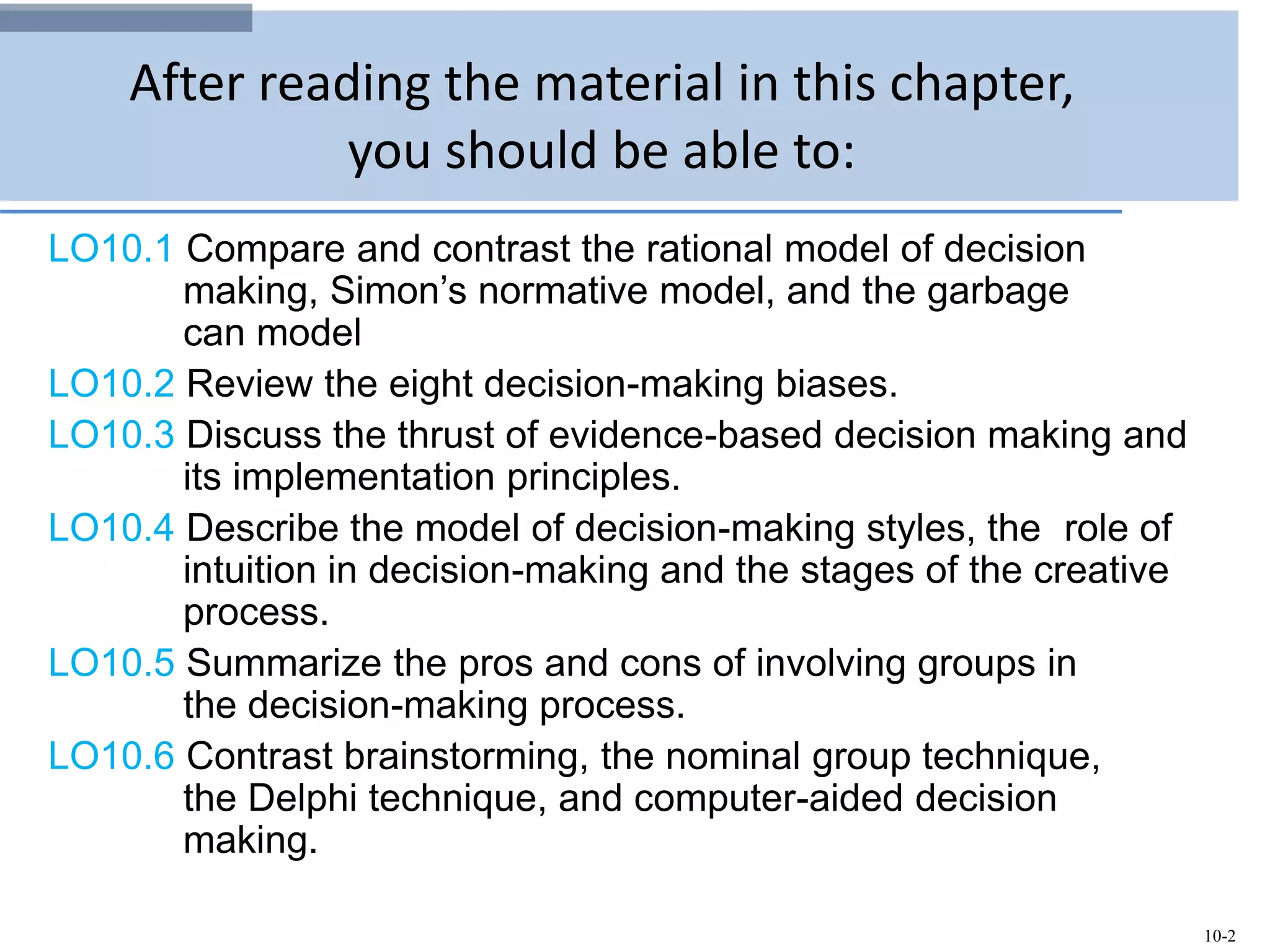 10-2
After reading the material in this chapter,
you should be able to:
LO10.1 Compare and contrast the rational model of decision
making, Simon’s normative model, and the garbage
can model
LO10.2 Review the eight decision-making biases.
LO10.3 Discuss the thrust of evidence-based decision making and
its implementation principles.
LO10.4 Describe the model of decision-making styles, the role of
intuition in decision-making and the stages of the creative
process.
LO10.5 Summarize the pros and cons of involving groups in
the decision-making process.
LO10.6 Contrast brainstorming, the nominal group technique,
the Delphi technique, and computer-aided decision
making.
 
