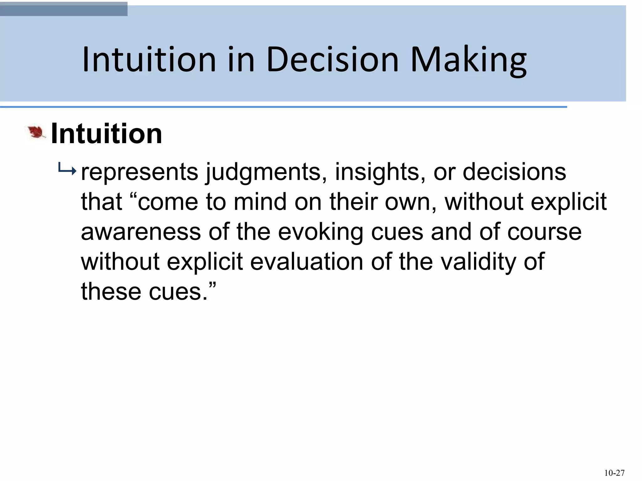 10-27
Intuition in Decision Making
Intuition
 represents judgments, insights, or decisions
that “come to mind on their own, without explicit
awareness of the evoking cues and of course
without explicit evaluation of the validity of
these cues.”
 