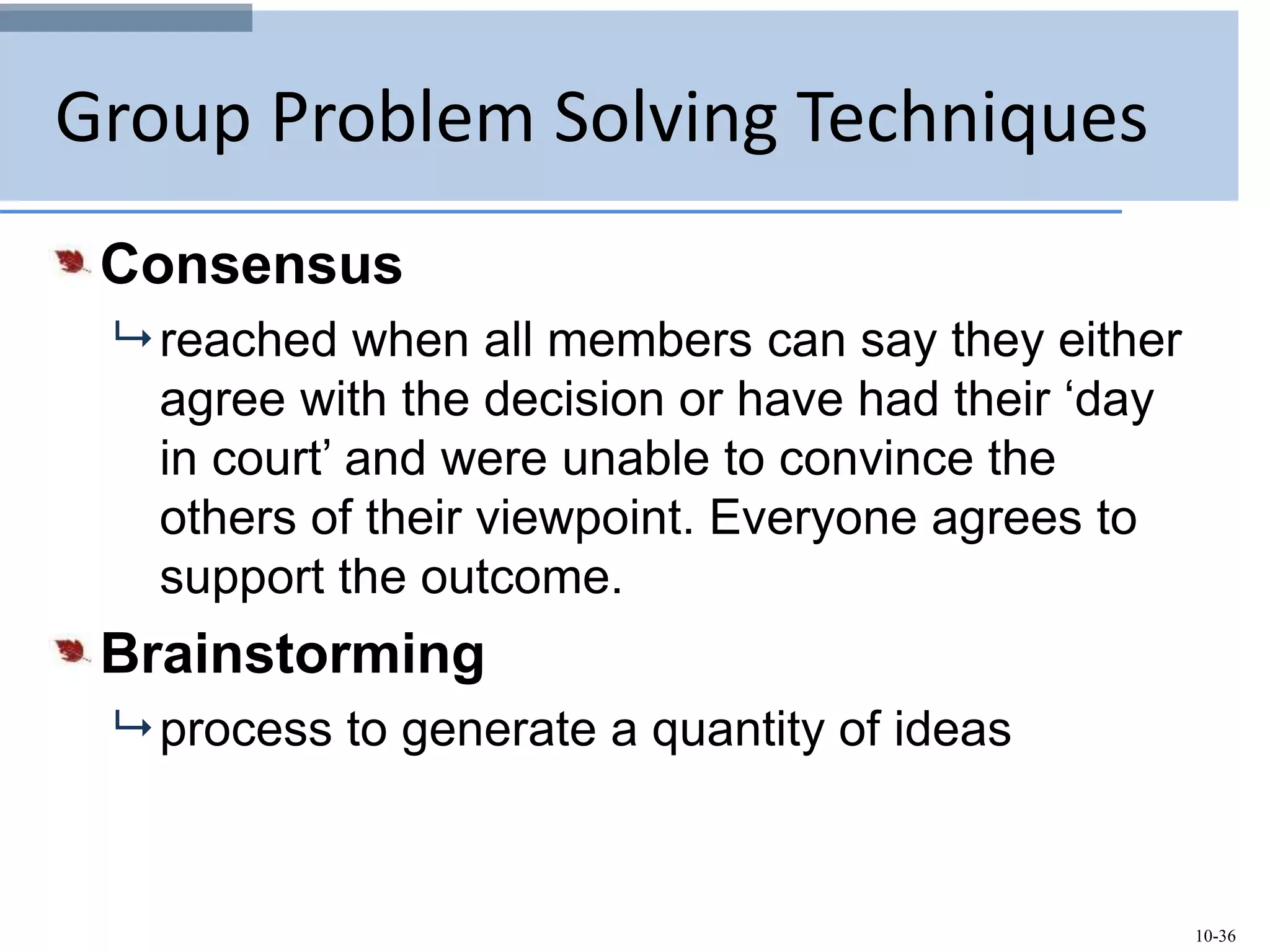 10-36
Group Problem Solving Techniques
Consensus
 reached when all members can say they either
agree with the decision or have had their ‘day
in court’ and were unable to convince the
others of their viewpoint. Everyone agrees to
support the outcome.
Brainstorming
 process to generate a quantity of ideas
 
