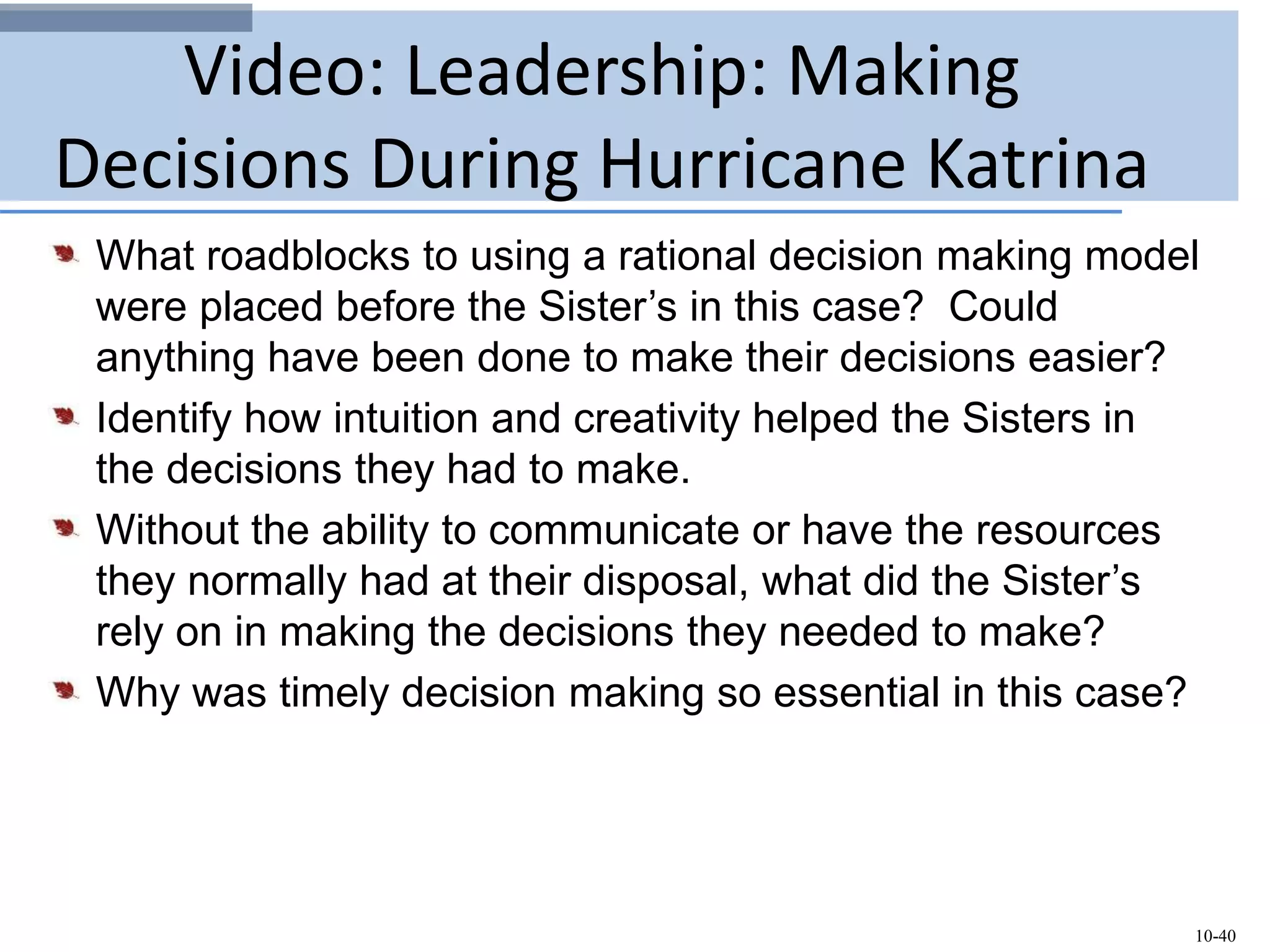 10-40
Video: Leadership: Making
Decisions During Hurricane Katrina
What roadblocks to using a rational decision making model
were placed before the Sister’s in this case? Could
anything have been done to make their decisions easier?
Identify how intuition and creativity helped the Sisters in
the decisions they had to make.
Without the ability to communicate or have the resources
they normally had at their disposal, what did the Sister’s
rely on in making the decisions they needed to make?
Why was timely decision making so essential in this case?
 