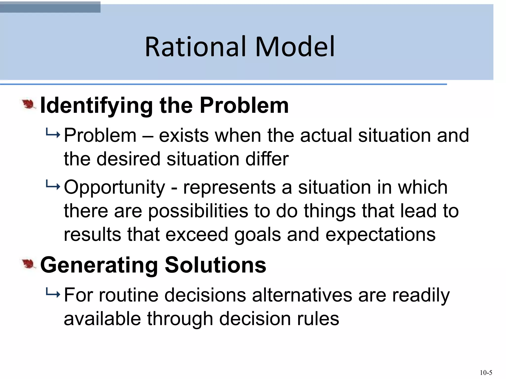 10-5
Rational Model
Identifying the Problem
 Problem – exists when the actual situation and
the desired situation differ
 Opportunity - represents a situation in which
there are possibilities to do things that lead to
results that exceed goals and expectations
Generating Solutions
 For routine decisions alternatives are readily
available through decision rules
 