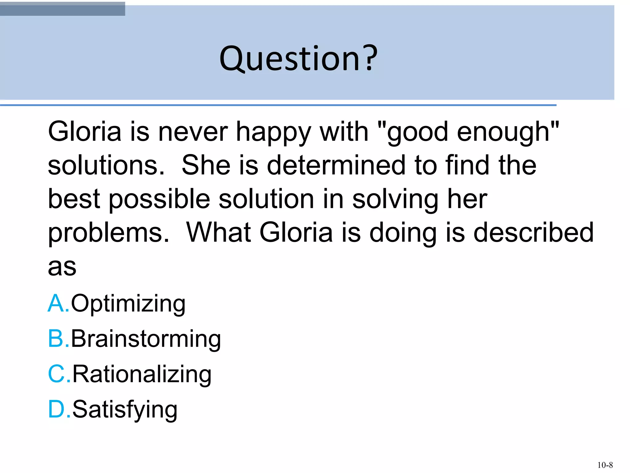 10-8
Question?
Gloria is never happy with "good enough"
solutions. She is determined to find the
best possible solution in solving her
problems. What Gloria is doing is described
as
A.Optimizing
B.Brainstorming
C.Rationalizing
D.Satisfying
 