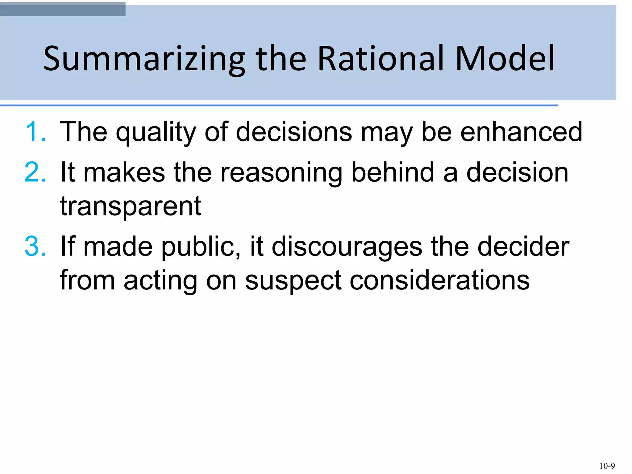 10-9
Summarizing the Rational Model
1. The quality of decisions may be enhanced
2. It makes the reasoning behind a decision
transparent
3. If made public, it discourages the decider
from acting on suspect considerations
 