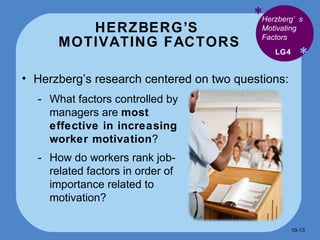 HERZBERG’S  MOTIVATING FACTORS * * Herzberg’s research centered on two questions: LG4 Herzberg’s Motivating Factors What factors controlled by managers are  most effective in increasing worker motivation ? How do workers rank job-related factors in order of importance related to motivation? 10- 