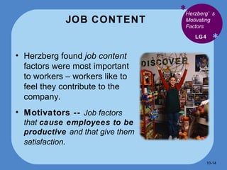 JOB CONTENT * * Herzberg found  job content  factors were most important to workers – workers like to feel they contribute to the company. Motivators --  Job factors that  cause employees to be productive  and that give them satisfaction . LG4 Herzberg’s Motivating Factors 10- 