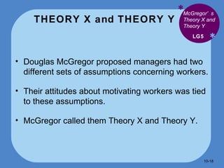THEORY X and THEORY Y * * Douglas McGregor proposed managers had two different sets of assumptions concerning workers. Their attitudes about motivating workers was tied to these assumptions. McGregor called them Theory X and Theory Y. LG5 McGregor’s Theory X and Theory Y 10- 