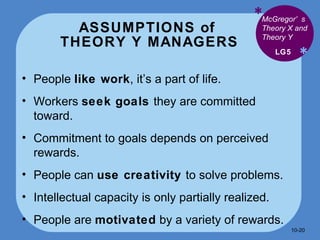 ASSUMPTIONS of  THEORY Y MANAGERS * * People  like work , it’s a part of life. Workers  seek goals  they are committed toward. Commitment to goals depends on perceived rewards. People can  use creativity  to solve problems. Intellectual capacity is only partially realized. People are  motivated  by a variety of rewards.  LG5 McGregor’s Theory X and Theory Y 10- 