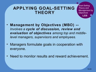 APPLYING GOAL-SETTING  THEORY * * Management by Objectives (MBO) --  Involves a  cycle of discussion, review and evaluation of objectives  among top and middle-level managers, supervisors and employees.  Managers formulate goals in cooperation with everyone. Need to monitor results and reward achievement. LG6 Goal-Setting Theory and Management by Objectives 10- 