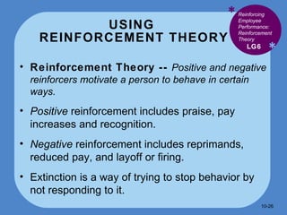 USING  REINFORCEMENT THEORY * * Reinforcement Theory --  Positive and negative reinforcers motivate a person to behave in certain ways. Positive  reinforcement includes praise, pay increases and recognition. Negative  reinforcement includes reprimands, reduced pay, and layoff or firing. Extinction is a way of trying to stop behavior by not responding to it.  LG6 Reinforcing Employee Performance: Reinforcement Theory 10- 