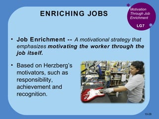 ENRICHING JOBS * * Job Enrichment --  A motivational strategy that emphasizes  motivating the worker through the job itself. LG7 Motivation Through Job Enrichment Based on Herzberg’s motivators, such as responsibility, achievement and recognition. 10- 