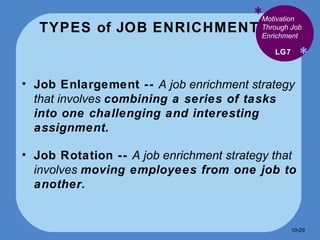 TYPES of JOB ENRICHMENT * * Job Enlargement --  A job enrichment strategy that involves  combining a series of tasks into one challenging and interesting assignment. Job Rotation --  A job enrichment strategy that involves  moving employees from one job to another. LG7 Motivation Through Job Enrichment 10- 