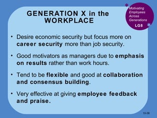 GENERATION X in the  WORKPLACE * * Desire economic security but focus more on  career security  more than job security. Good motivators as managers due to  emphasis on results  rather than work hours. Tend to be  flexible  and good at  collaboration and consensus building . Very effective at giving  employee feedback and praise. LG8 Motivating Employees Across Generations 10- 