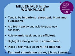MILLENIALS in the  WORKPLACE * * Tend to be  impatient, skeptical, blunt and expressive. Are  tech-savvy  and able to grasp new concepts. Able to  multi-task  and are  efficient . Highlight a strong sense of  commitment . Place a high value on  work-life balance . Fun and stimulation  are key job requirements. LG8 Motivating Employees Across Generations 10- 