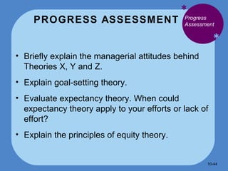 PROGRESS ASSESSMENT * * Briefly explain the managerial attitudes behind Theories X, Y and Z. Explain goal-setting theory. Evaluate expectancy theory. When could expectancy theory apply to your efforts or lack of effort? Explain the principles of equity theory. Progress Assessment  10- 