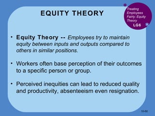 EQUITY THEORY * * Equity Theory --  Employees try to maintain equity between inputs and outputs compared to others in similar positions. Workers often base perception of their outcomes to a specific person or group. Perceived inequities can lead to reduced quality and productivity, absenteeism even resignation. LG6 Treating Employees Fairly: Equity Theory 10- 
