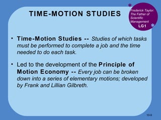TIME-MOTION STUDIES * * Time-Motion Studies --  Studies of which tasks must be performed to complete a job and the time needed to do each task. Led to the development of the  Principle of Motion Economy --   Every job can be broken down into a series of elementary motions; developed by Frank and Lillian Gilbreth. LG1 Frederick Taylor: The Father of Scientific Management 10- 