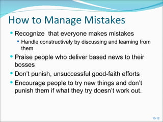 How to Manage Mistakes
 Recognize that everyone makes mistakes
   Handle constructively by discussing and learning from
    them
 Praise people who deliver based news to their
  bosses
 Don’t punish, unsuccessful good-faith efforts
 Encourage people to try new things and don’t
  punish them if what they try doesn’t work out.



                                                            10-12
 