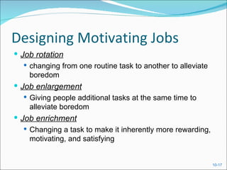 Designing Motivating Jobs
 Job rotation
    changing from one routine task to another to alleviate
     boredom
 Job enlargement
   Giving people additional tasks at the same time to
    alleviate boredom
 Job enrichment
    Changing a task to make it inherently more rewarding,
     motivating, and satisfying


                                                              10-17
 