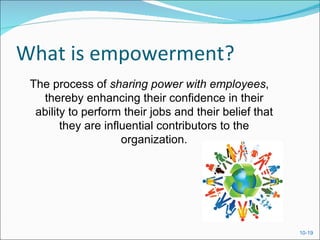What is empowerment?
 The process of sharing power with employees,
   thereby enhancing their confidence in their
  ability to perform their jobs and their belief that
        they are influential contributors to the
                     organization.




                                                        10-19
 